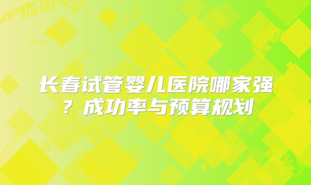 长春试管婴儿医院哪家强?成功率与预算规划