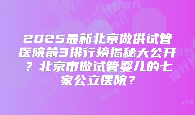2025最新北京做供试管医院前3排行榜揭秘大公开?北京市做试管婴儿的七家公立医院?