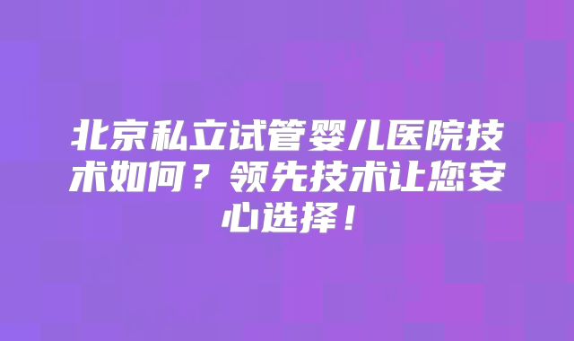 北京私立试管婴儿医院技术如何？领先技术让您安心选择！