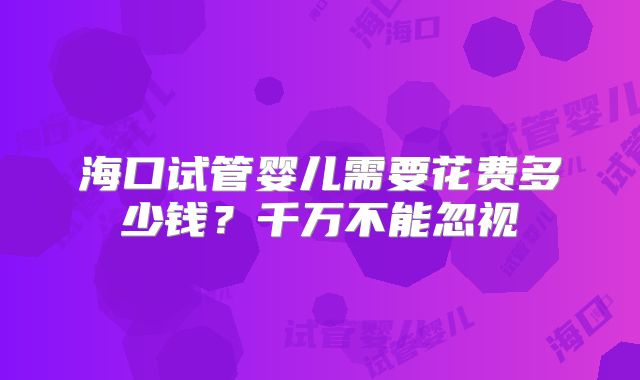 海口试管婴儿需要花费多少钱？千万不能忽视