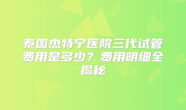 泰国杰特宁医院三代试管费用是多少？费用明细全揭秘