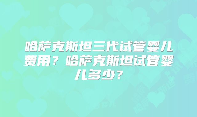 哈萨克斯坦三代试管婴儿费用?哈萨克斯坦试管婴儿多少?