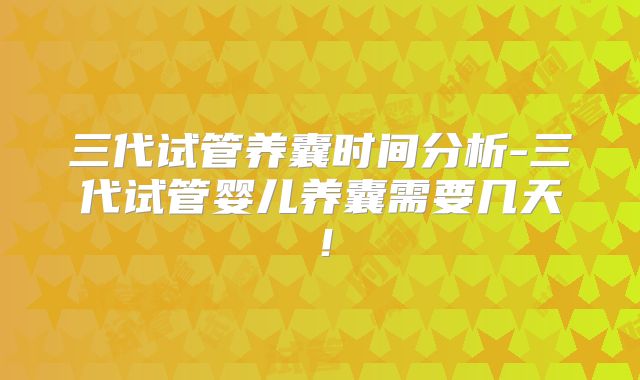 三代试管养囊时间分析-三代试管婴儿养囊需要几天！