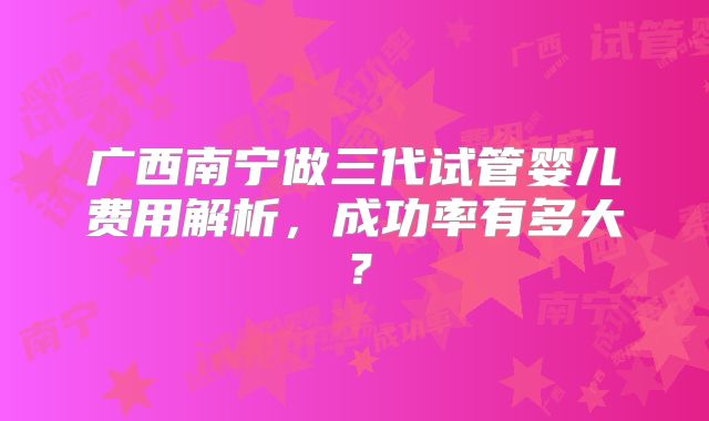 广西南宁做三代试管婴儿费用解析，成功率有多大？