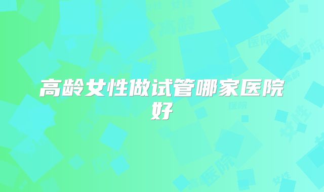 高龄女性做试管哪家医院好