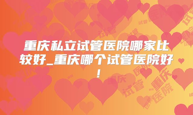 重庆私立试管医院哪家比较好_重庆哪个试管医院好!