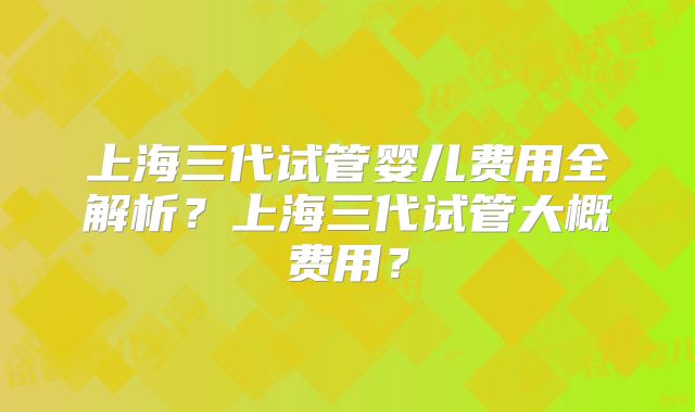 上海三代试管婴儿费用全解析？上海三代试管大概费用？