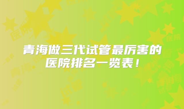 青海做三代试管最厉害的医院排名一览表！