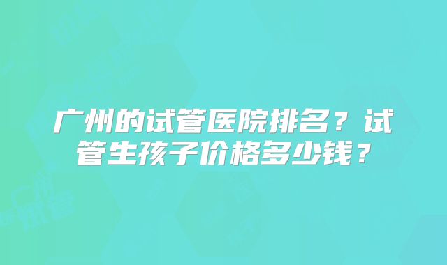 广州的试管医院排名?试管生孩子价格多少钱?
