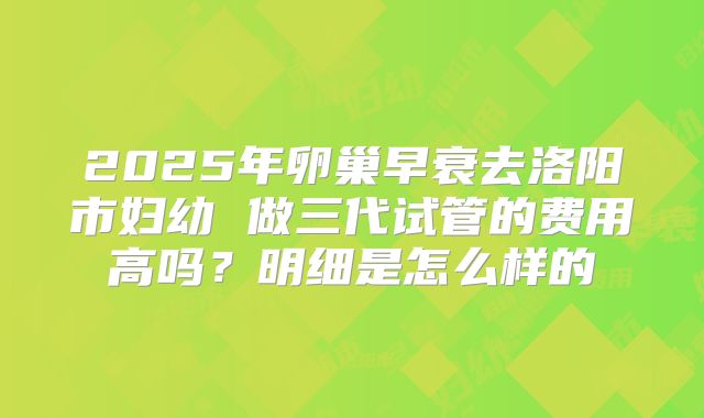 2025年卵巢早衰去洛阳市妇幼 做三代试管的费用高吗?明细是怎么样的