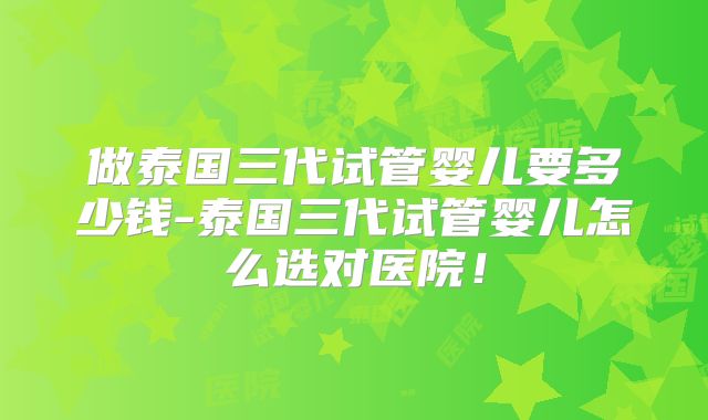 做泰国三代试管婴儿要多少钱-泰国三代试管婴儿怎么选对医院！
