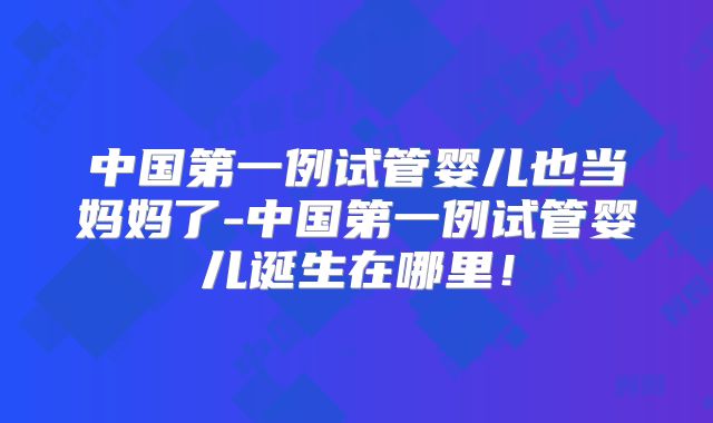 中国第一例试管婴儿也当妈妈了-中国第一例试管婴儿诞生在哪里！