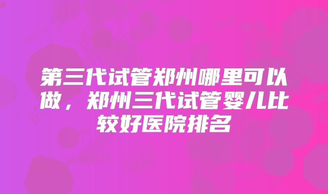 第三代试管郑州哪里可以做,郑州三代试管婴儿比较好医院排名