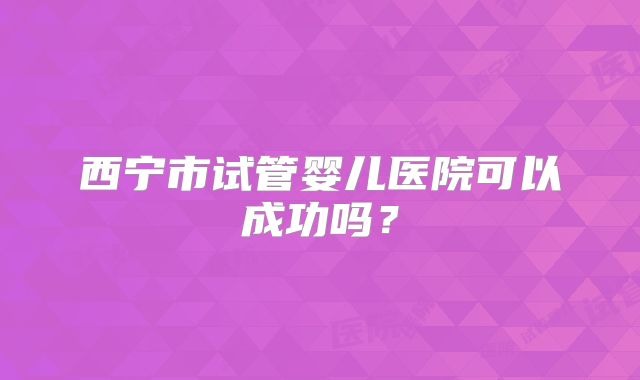 西宁市试管婴儿医院可以成功吗？