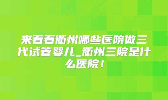 来看看衢州哪些医院做三代试管婴儿_衢州三院是什么医院!