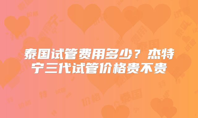 泰国试管费用多少?杰特宁三代试管价格贵不贵