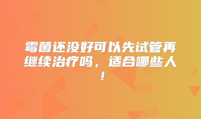 霉菌还没好可以先试管再继续治疗吗，适合哪些人！