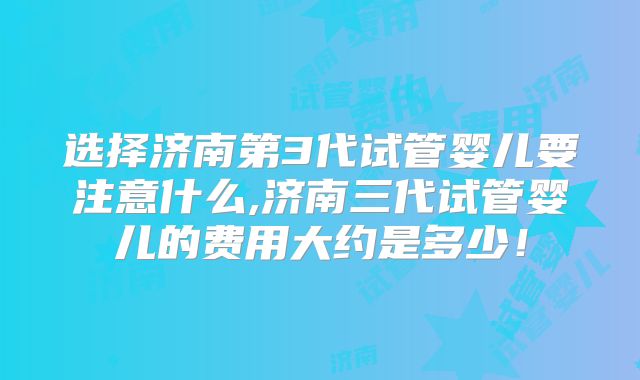 选择济南第3代试管婴儿要注意什么,济南三代试管婴儿的费用大约是多少！