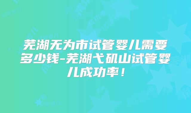 芜湖无为市试管婴儿需要多少钱-芜湖弋矶山试管婴儿成功率！