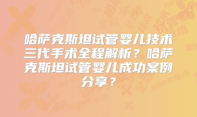 哈萨克斯坦试管婴儿技术三代手术全程解析？哈萨克斯坦试管婴儿成功案例分享？