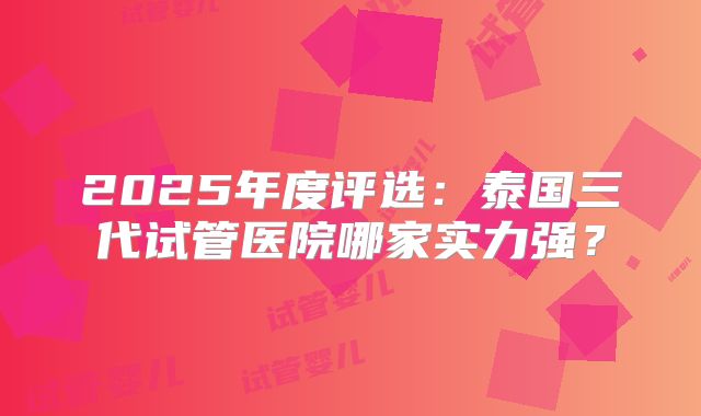 2025年度评选：泰国三代试管医院哪家实力强？