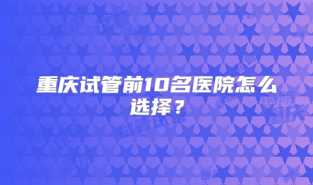 重庆试管前10名医院怎么选择?