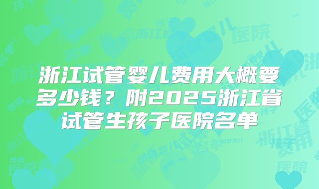 浙江试管婴儿费用大概要多少钱？附2025浙江省试管生孩子医院名单