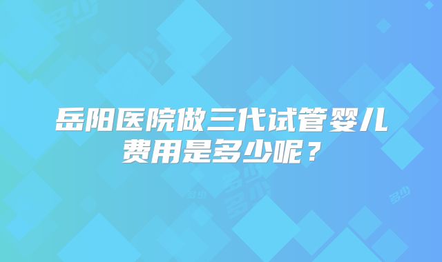 岳阳医院做三代试管婴儿费用是多少呢？