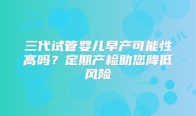 三代试管婴儿早产可能性高吗？定期产检助您降低风险