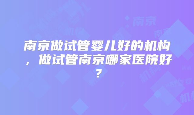 南京做试管婴儿好的机构，做试管南京哪家医院好？