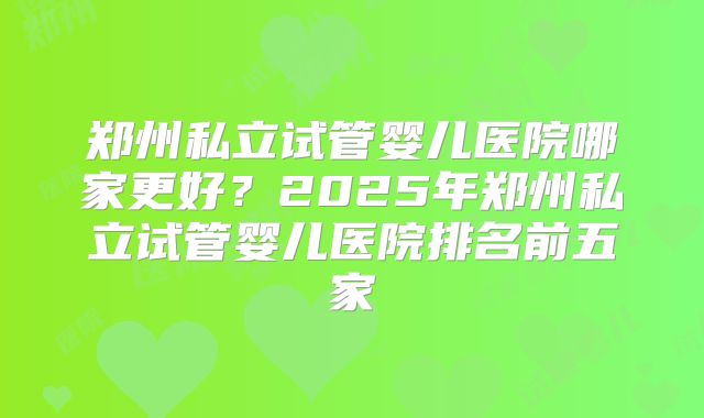 郑州私立试管婴儿医院哪家更好？2025年郑州私立试管婴儿医院排名前五家