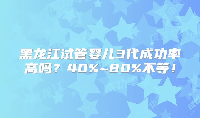 黑龙江试管婴儿3代成功率高吗？40%~80%不等！