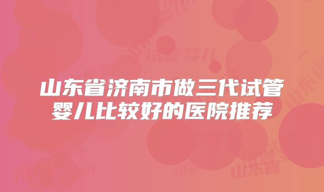 山东省济南市做三代试管婴儿比较好的医院推荐