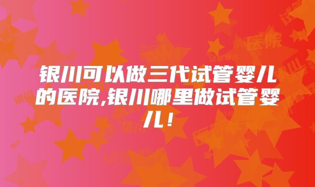 银川可以做三代试管婴儿的医院,银川哪里做试管婴儿！