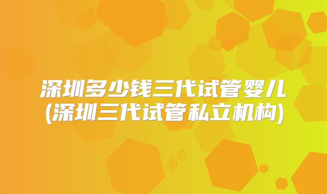 深圳多少钱三代试管婴儿(深圳三代试管私立机构)