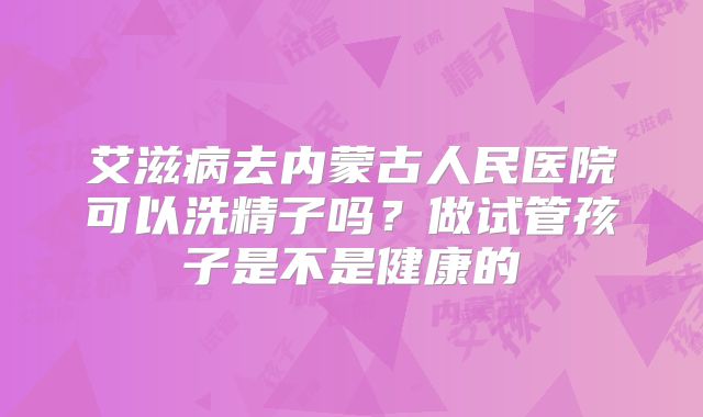 艾滋病去内蒙古人民医院可以洗精子吗?做试管孩子是不是健康的