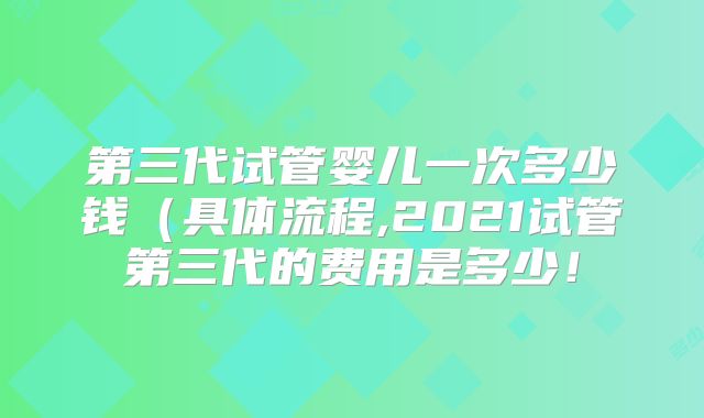 第三代试管婴儿一次多少钱（具体流程,2021试管第三代的费用是多少！