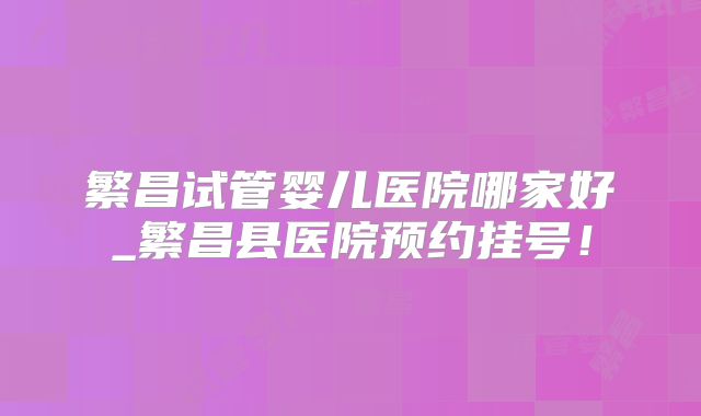 繁昌试管婴儿医院哪家好_繁昌县医院预约挂号!