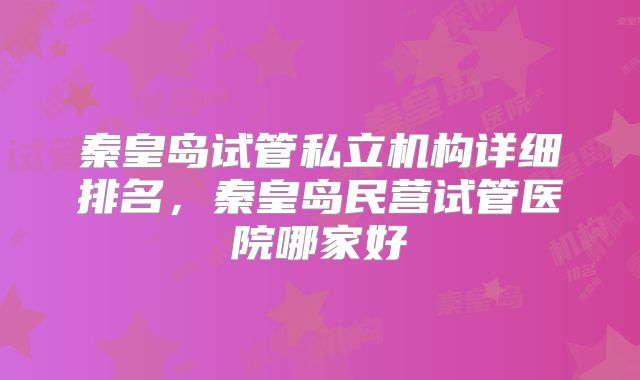 秦皇岛试管私立机构详细排名，秦皇岛民营试管医院哪家好