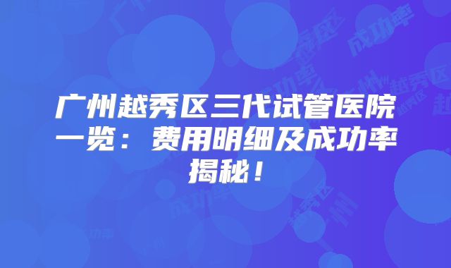 广州越秀区三代试管医院一览：费用明细及成功率揭秘！
