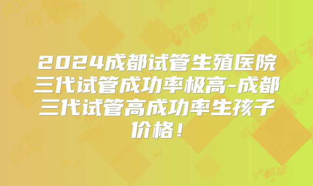 2024成都试管生殖医院三代试管成功率极高-成都三代试管高成功率生孩子价格！
