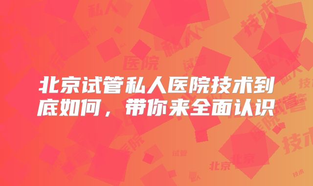 北京试管私人医院技术到底如何,带你来全面认识