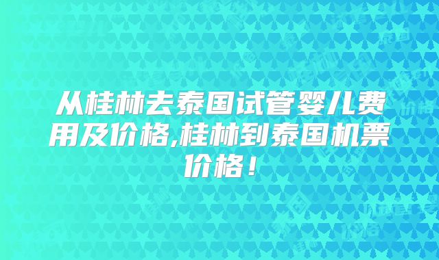 从桂林去泰国试管婴儿费用及价格,桂林到泰国机票价格!