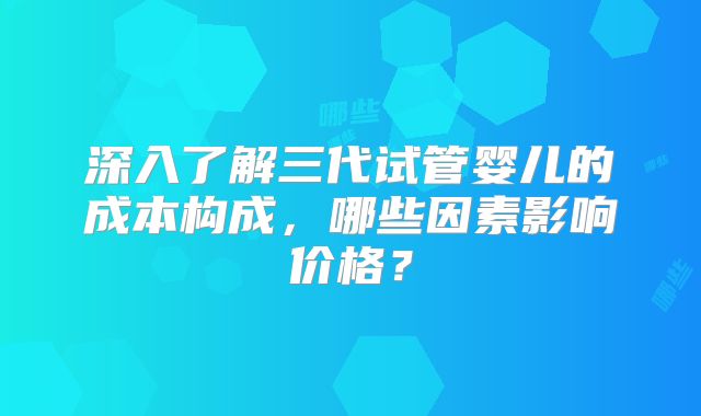 深入了解三代试管婴儿的成本构成，哪些因素影响价格？