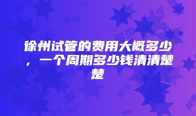 徐州试管的费用大概多少，一个周期多少钱清清楚楚