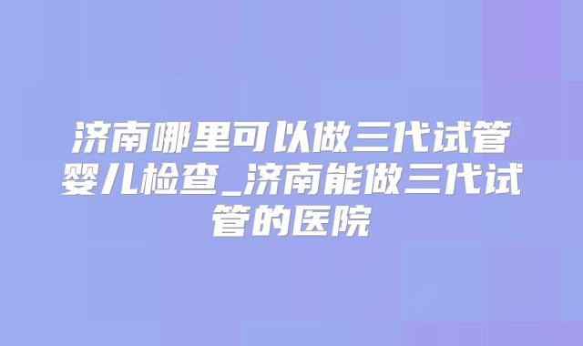 济南哪里可以做三代试管婴儿检查_济南能做三代试管的医院