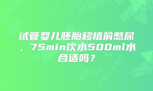 试管婴儿胚胎移植前憋尿，75min饮水500ml水合适吗？