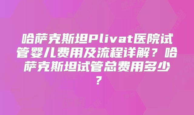 哈萨克斯坦Plivat医院试管婴儿费用及流程详解?哈萨克斯坦试管总费用多少?
