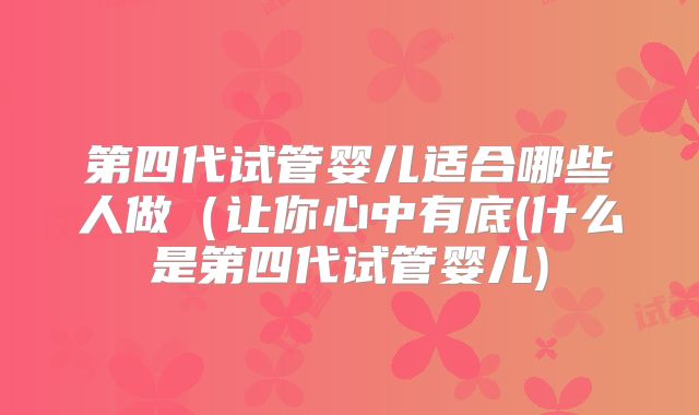 第四代试管婴儿适合哪些人做(让你心中有底(什么是第四代试管婴儿)