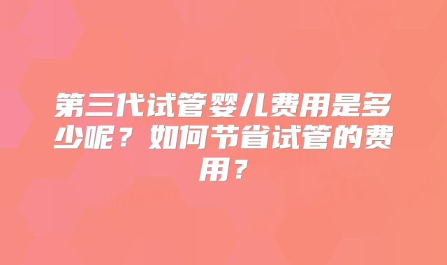第三代试管婴儿费用是多少呢?如何节省试管的费用?